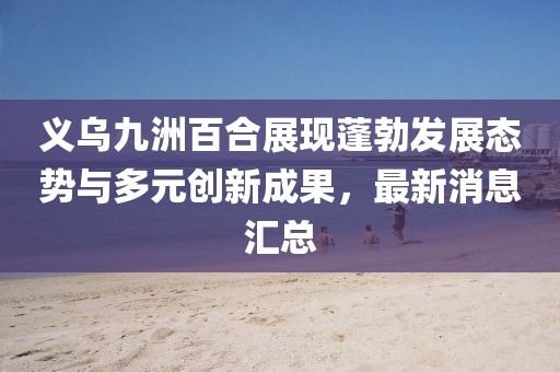義烏九洲百合展現(xiàn)蓬勃發(fā)展態(tài)勢(shì)與多元?jiǎng)?chuàng)新成果，最新消息匯總