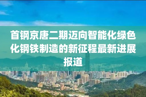 首鋼京唐二期邁向智能化綠色化鋼鐵制造的新征程最新進展報道