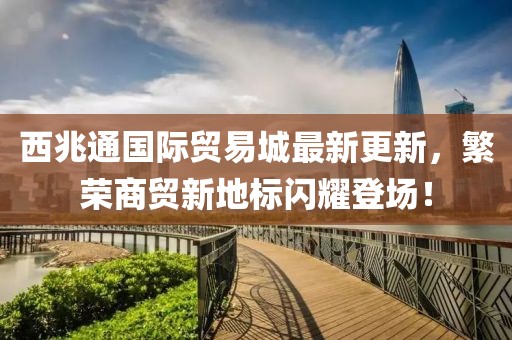 西兆通國(guó)際貿(mào)易城最新更新，繁榮商貿(mào)新地標(biāo)閃耀登場(chǎng)！