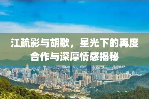 江疏影與胡歌，星光下的再度合作與深厚情感揭秘