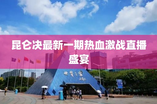 昆侖決最新一期熱血激戰(zhàn)直播盛宴