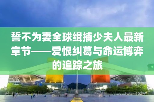 誓不為妻全球緝捕少夫人最新章節(jié)——愛恨糾葛與命運(yùn)博弈的追蹤之旅