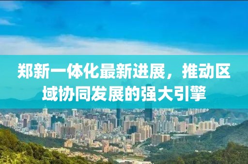 鄭新一體化最新進(jìn)展，推動(dòng)區(qū)域協(xié)同發(fā)展的強(qiáng)大引擎