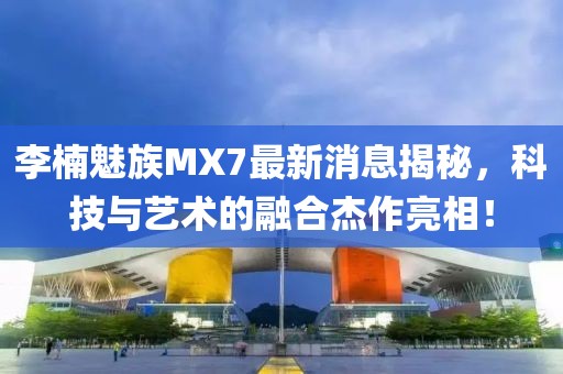 李楠魅族MX7最新消息揭秘，科技與藝術(shù)的融合杰作亮相！