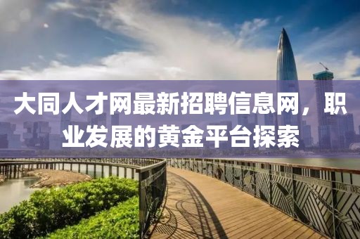 大同人才網(wǎng)最新招聘信息網(wǎng)，職業(yè)發(fā)展的黃金平臺探索