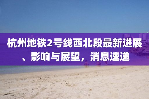 杭州地鐵2號(hào)線西北段最新進(jìn)展、影響與展望，消息速遞