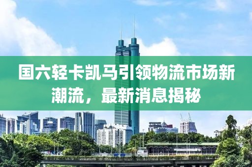 國(guó)六輕卡凱馬引領(lǐng)物流市場(chǎng)新潮流，最新消息揭秘