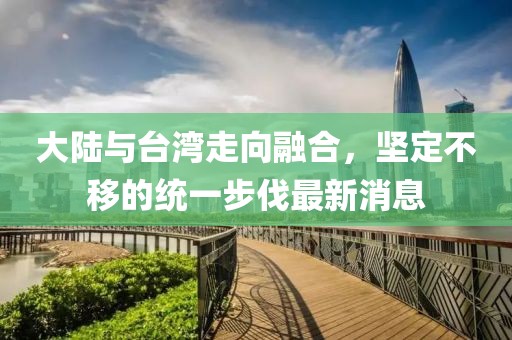 大陸與臺灣走向融合，堅定不移的統(tǒng)一步伐最新消息
