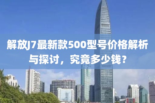解放J7最新款500型號價格解析與探討，究竟多少錢？
