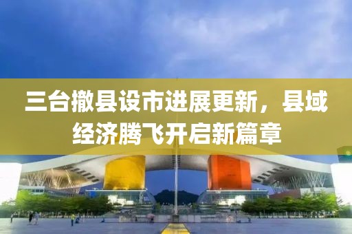 三臺(tái)撤縣設(shè)市進(jìn)展更新，縣域經(jīng)濟(jì)騰飛開(kāi)啟新篇章
