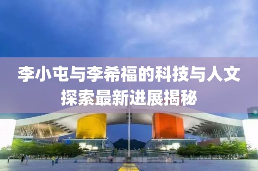 李小屯與李希福的科技與人文探索最新進(jìn)展揭秘