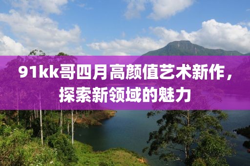 91kk哥四月高顏值藝術(shù)新作，探索新領(lǐng)域的魅力