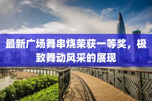 最新廣場(chǎng)舞串燒榮獲一等獎(jiǎng)，極致舞動(dòng)風(fēng)采的展現(xiàn)