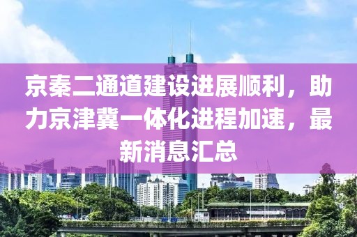 京秦二通道建設進展順利，助力京津冀一體化進程加速，最新消息匯總