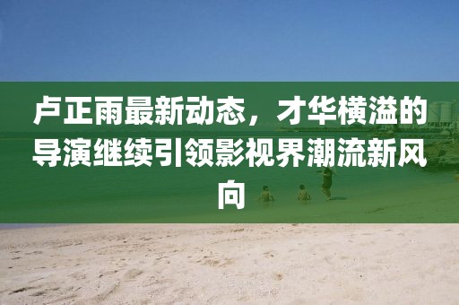 盧正雨最新動(dòng)態(tài)，才華橫溢的導(dǎo)演繼續(xù)引領(lǐng)影視界潮流新風(fēng)向
