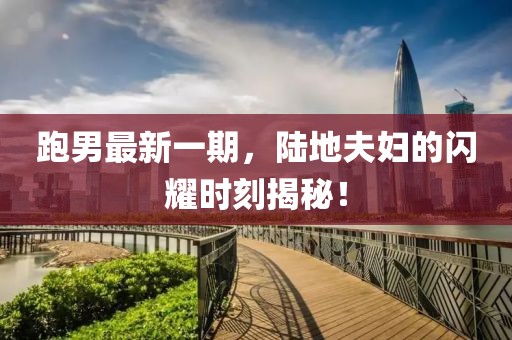跑男最新一期，陸地夫婦的閃耀時(shí)刻揭秘！