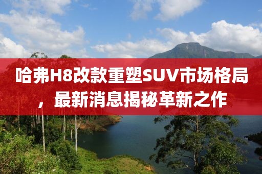 哈弗H8改款重塑SUV市場(chǎng)格局，最新消息揭秘革新之作