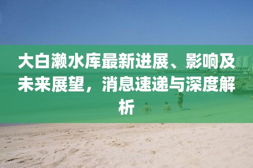 大白瀨水庫最新進(jìn)展、影響及未來展望，消息速遞與深度解析
