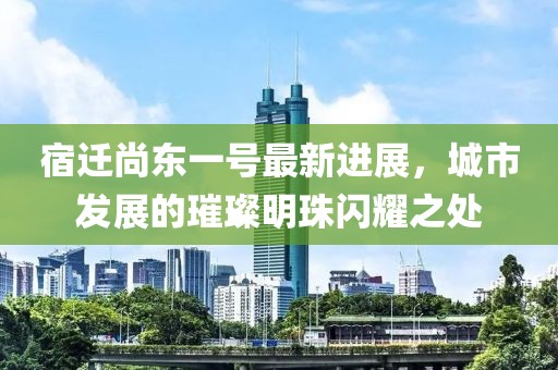 宿遷尚東一號(hào)最新進(jìn)展，城市發(fā)展的璀璨明珠閃耀之處