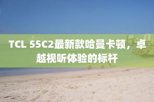 TCL 55C2最新款哈曼卡頓，卓越視聽(tīng)體驗(yàn)的標(biāo)桿