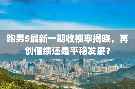 跑男5最新一期收視率揭曉，再創(chuàng)佳績還是平穩(wěn)發(fā)展？