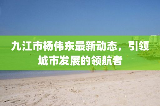 九江市楊偉東最新動(dòng)態(tài)，引領(lǐng)城市發(fā)展的領(lǐng)航者