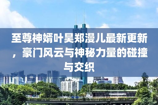 至尊神婿葉昊鄭漫兒最新更新，豪門風(fēng)云與神秘力量的碰撞與交織