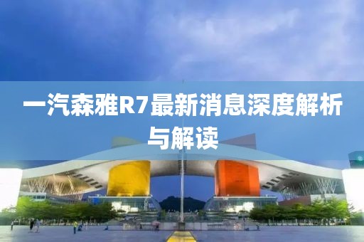 一汽森雅R7最新消息深度解析與解讀