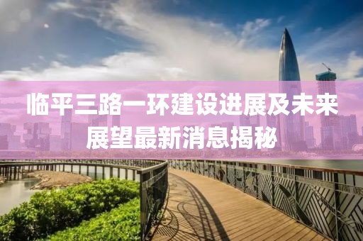 臨平三路一環(huán)建設(shè)進(jìn)展及未來展望最新消息揭秘