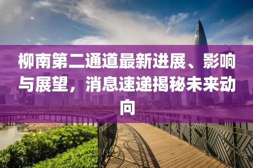 柳南第二通道最新進(jìn)展、影響與展望，消息速遞揭秘未來動向