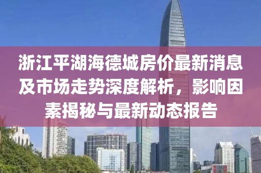 浙江平湖海德城房價(jià)最新消息及市場(chǎng)走勢(shì)深度解析，影響因素揭秘與最新動(dòng)態(tài)報(bào)告