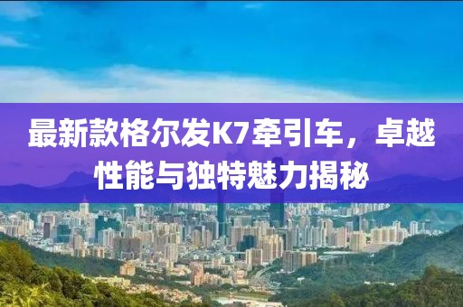 最新款格爾發(fā)K7牽引車，卓越性能與獨(dú)特魅力揭秘