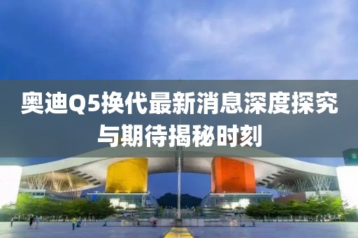 奧迪Q5換代最新消息深度探究與期待揭秘時(shí)刻