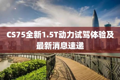 CS75全新1.5T動(dòng)力試駕體驗(yàn)及最新消息速遞