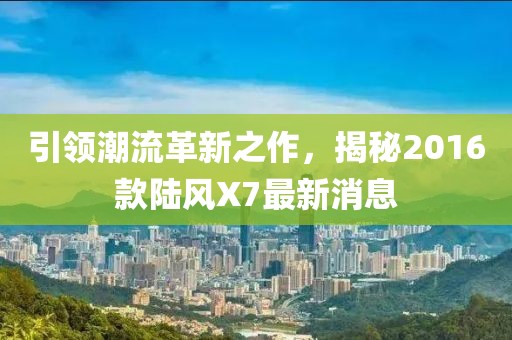 引領(lǐng)潮流革新之作，揭秘2016款陸風(fēng)X7最新消息
