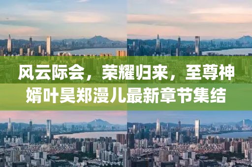 風云際會，榮耀歸來，至尊神婿葉昊鄭漫兒最新章節(jié)集結(jié)
