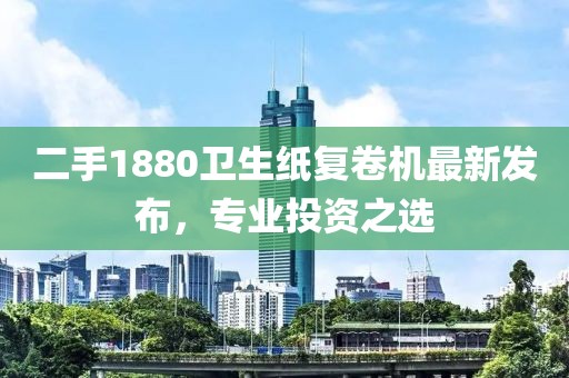二手1880衛(wèi)生紙復(fù)卷機(jī)最新發(fā)布，專(zhuān)業(yè)投資之選