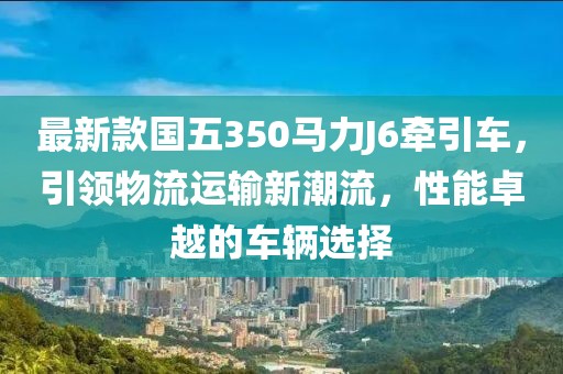 最新款國(guó)五350馬力J6牽引車，引領(lǐng)物流運(yùn)輸新潮流，性能卓越的車輛選擇