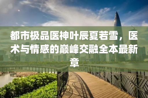都市極品醫(yī)神葉辰夏若雪，醫(yī)術與情感的巔峰交融全本最新章
