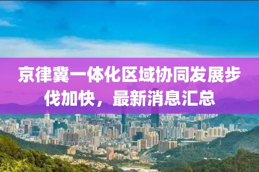 京律冀一體化區(qū)域協(xié)同發(fā)展步伐加快，最新消息匯總