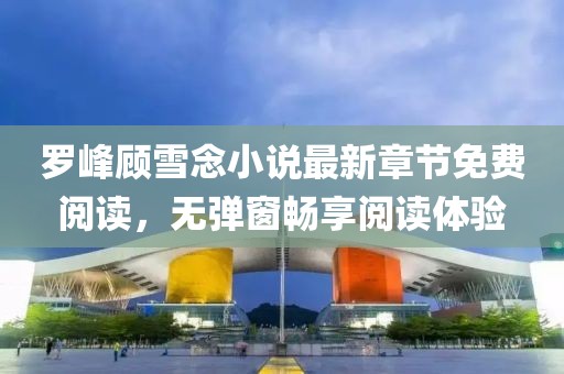 羅峰顧雪念小說最新章節(jié)免費閱讀，無彈窗暢享閱讀體驗