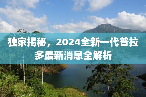 獨家揭秘，2024全新一代普拉多最新消息全解析