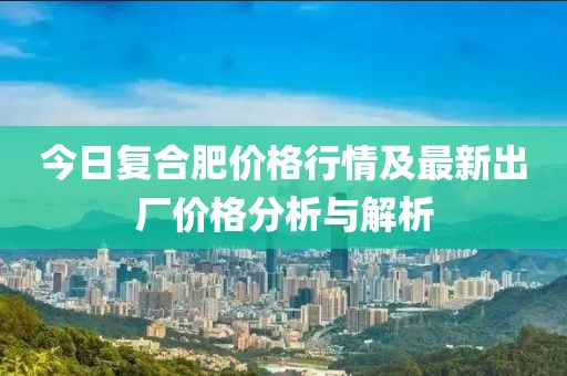 今日復(fù)合肥價(jià)格行情及最新出廠價(jià)格分析與解析