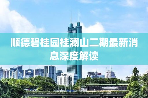 順德碧桂園桂瀾山二期最新消息深度解讀