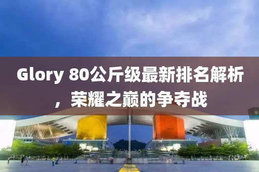 Glory 80公斤級(jí)最新排名解析，榮耀之巔的爭(zhēng)奪戰(zhàn)
