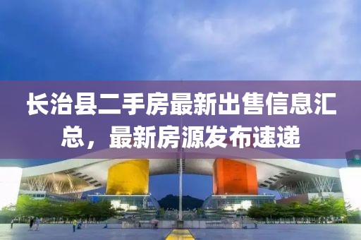 長(zhǎng)治縣二手房最新出售信息匯總，最新房源發(fā)布速遞