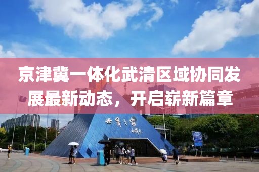 京津冀一體化武清區(qū)域協(xié)同發(fā)展最新動態(tài)，開啟嶄新篇章