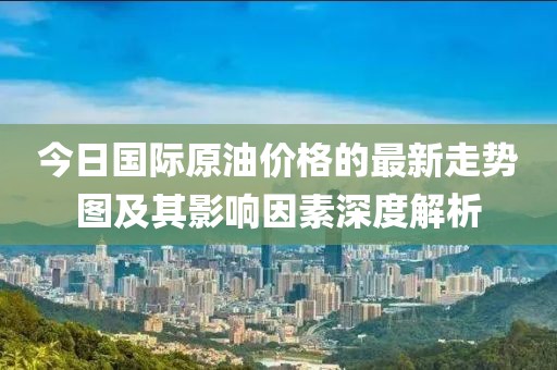 今日國際原油價格的最新走勢圖及其影響因素深度解析