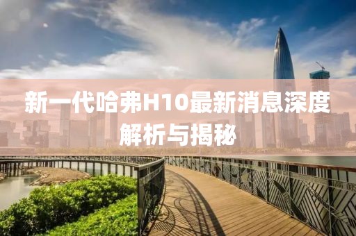 新一代哈弗H10最新消息深度解析與揭秘