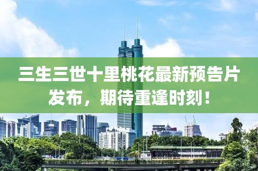 三生三世十里桃花最新預告片發(fā)布，期待重逢時刻！